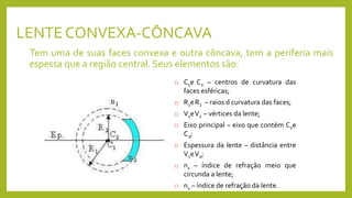 LENTE CONVEXA-CÔNCAVA
Tem uma de suas faces convexa e outra côncava, tem a periferia mais
espessa que a região central. Seus elementos são:
 C1e C2 – centros de curvatura das
faces esféricas;
 R1eR2 – raios d curvatura das faces;
 V1eV2 – vértices da lente;
 Eixo principal – eixo que contém C1e
C2;
 Espessura da lente – distância entre
V1eV2;
 n1 – índice de refração meio que
circunda a lente;
 n2 – índice de refração da lente.
 