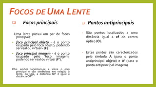 FOCOS DE UMA LENTE
 Focos principais
Uma lente possui um par de focos
principais:
 foco principal objeto - é o ponto
ocupado pelo foco objeto, podendo
ser real ou virtual - (F)
 foco principal imagem - é o ponto
ocupado pelo foco imagem,
podendo ser real ou virtual (F'),
Obs: ambos localizam-se a sobre o eixo
principal e são simétricos em relação à
lente, ou seja, a distância OF é igual a
distância OF'.
 Pontos antiprincipais
• São pontos localizados a uma
distância igual a 2f do centro
óptico (O).
• Estes pontos são caracterizados
pelo símbolo A (para o ponto
antiprincipal objeto) e A' (para o
ponto antiprincipal imagem).
 