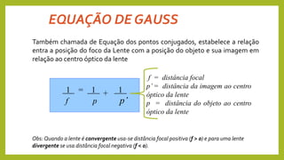EQUAÇÃO DE GAUSS
1 = 1 1
f p p’
+
f = distância focal
p’ = distância da imagem ao centro
óptico da lente
p = distância do objeto ao centro
óptico da lente
Também chamada de Equação dos pontos conjugados, estabelece a relação
entra a posição do foco da Lente com a posição do objeto e sua imagem em
relação ao centro óptico da lente
Obs: Quando a lente é convergente usa-se distância focal positiva (f > 0) e para uma lente
divergente se usa distância focal negativa (f < 0).
 