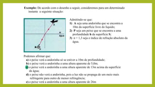 Exemplo: De acordo com o desenho a seguir, consideremos para um determinado
instante a seguinte situação:
Admitindo-se que:
1) A seja uma andorinha que se encontra a
10m da superfície livre do líquido;
2) P seja um peixe que se encontra a uma
profundidade h da superfície S;
3) n = 1,3 seja o índice de refração absoluto da
água.
Podemos afirmar que:
a) o peixe verá a andorinha só se estiver a 10m de profundidade;
b) o peixe verá a andorinha a uma altura aparente de 5,0m;
c) o peixe verá a andorinha a uma altura aparente de 13m acima da superfície
da água;
d) o peixe não verá a andorinha, pois a luz não se propaga de um meio mais
refringente para outro de menor refringência;
e) o peixe verá a andorinha a uma altura aparente de 26m
 