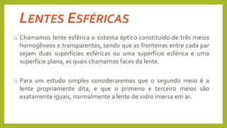  Chamamos lente esférica o sistema óptico constituído de três meios
homogêneos e transparentes, sendo que as fronteiras entre cada par
sejam duas superfícies esféricas ou uma superfície esférica e uma
superfície plana, as quais chamamos faces da lente.
 Para um estudo simples consideraremos que o segundo meio é a
lente propriamente dita, e que o primeiro e terceiro meios são
exatamente iguais, normalmente a lente de vidro imersa em ar.
LENTES ESFÉRICAS
 