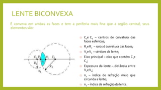 LENTE BICONVEXA
É convexa em ambas as faces e tem a periferia mais fina que a região central, seus
elementos são:
 C1e C2 – centros de curvatura das
faces esféricas;
 R1eR2 – raios d curvatura das faces;
 V1eV2 – vértices da lente;
 Eixo principal – eixo que contém C1e
C2;
 Espessura da lente – distância entre
V1eV2;
 n1 – índice de refração meio que
circunda a lente;
 n2 – índice de refração da lente.
 