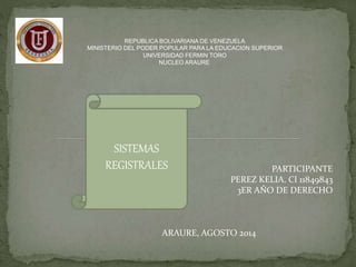 REPUBLICA BOLIVARIANA DE VENEZUELA 
MINISTERIO DEL PODER POPULAR PARA LA EDUCACIÓN SUPERIOR 
UNIVERSIDAD FERMIN TORO 
NUCLEO ARAURE 
SISTEMAS 
REGISTRALES PARTICIPANTE 
PEREZ KELIA. CI 11849843 
3ER AÑO DE DERECHO 
ARAURE, AGOSTO 2014 
 