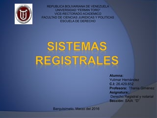 REPUBLICA BOLIVARIANA DE VENEZUELA
UNIVERSIDAD “FERMIN TORO”
VICE-RECTORADO ACADEMICO
FACULTAD DE CIENCIAS JURIDICAS Y POLITICAS
ESCUELA DE DERECHO
Alumna:
Yulimar Hernández
C.I: 26.429.652
Profesora: Thania Giménez
Asignatura:
Derecho Registral y notarial
Sección: SAIA “D”
Barquisimeto, Marzo del 2016
 