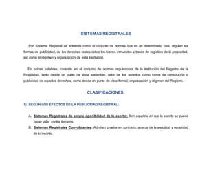 SISTEMAS REGISTRALES
Por Sistema Registral se entiende como el conjunto de normas que en un determinado país, regulan las
formas de publicidad, de los derechos reales sobre los bienes inmuebles a través de registros de la propiedad,
así como el régimen y organización de esta Institución.
En potras palabras, consiste en el conjunto de normas reguladoras de la Institución del Registro de la
Propiedad, tanto desde un punto de vista sustantivo, valor de los asientos como forma de constitución o
publicidad de aquellos derechos, como desde un punto de vista formal, organización y régimen del Registro.
CLASIFICACIONES:
1) SEGÚN LOS EFECTOS DE LA PUBLICIDAD REGISTRAL:
A. Sistemas Registrales de simple oponibilidad de lo escrito: Son aquellos en que lo escrito se puede
hacer valer contra terceros.
B. Sistemas Registrales Convalidantes: Admiten prueba en contrario, acerca de la exactitud y veracidad
de lo inscrito.
 