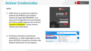 NOTA:
1. Debe tomar en cuenta que, todos los
sistemas del MINEDU que empleen
Sistema de Seguridad PASSPORT, si en
caso se le ha asignado el rol, por ejemplo
de TITULA, podrán ingresar con el mismo
usuario y contraseña a estos mismos
sistemas de información.
2. Directores, Docentes y Secretarios
académicos, si están registrados en más
de un IEST/IES, el acceso es el mismo solo
deberán seleccionar al cual ingresar.
Activar Credenciales
 
