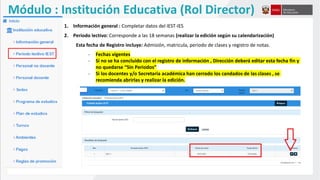 Módulo : Institución Educativa (Rol Director)
1. Información general : Completar datos del IEST-IES
2. Periodo lectivo: Corresponde a las 18 semanas (realizar la edición según su calendarización)
Esta fecha de Registro incluye: Admisión, matricula, periodo de clases y registro de notas.
- Fechas vigentes
- Si no se ha concluido con el registro de información , Dirección deberá editar esta fecha fin y
no quedarse “Sin Periodos”
- Si los docentes y/o Secretaria académica han cerrado los candados de las clases , se
recomienda abrirlas y realizar la edición.
 