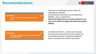 El periodo se inhabilitado ya que la fecha fin
registrada ha caducado.
Se recomienda comunicarse con el Especialista
MINEDU , para su habilitación
Director(a) deberá tener en cuenta la fecha fin si en
caso no se culmine el registro de informacion podrá
editarla.
Si al Editar la fecha fin , muestra este mensaje,
las clases de los docentes han sido cerradas, por
lo que deberá solicitar a Secretaria Académica
abra los candados para realizar esta edición.
Recomendaciones
 