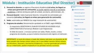 IMPORTANTE: el envío de enlaces a través del sistema solo tiene una duración de 48
horas pasado este tiempo enlace caduca, por lo que deben reenviar dichos enlaces.
Los Directores, Docentes y Secretarios Académicos, si ya han generado por primera
vez sus credenciales, podrán emplearlo en los periodos lectivos sucesivos.
3. Personal no docente: se registra al Secretario Académico(rol activo, les llegará un
enlace para generación de contraseña), se puede registrar mas de un secretario
académico, y demás Jerárquicos (jefe de unidad, secretario, administrador, etc.
4. Personal docente : todo el personal docente, incluyendo los contratados por
convenios (rol activo, les llegará un enlace para generación de contraseña).
5. Sedes: autorizadas por MINEDU (se carga resolución de autorización)
6. Programa de estudios: Denominación aprobado en el CNOF, según MINEDU
- Es importante IDENTIFICAR EL PLAN DE ESTUDIOS DE ACUERDO A SUS
CARACTERISTICAS (Transversal, Modular o por Asignaturas)
- Se debe de asociar , si encaso cuentan con sedes, filiales, locales, a estos
programas de estudios, ya que el sistema reconocerá este registro al matricular.
Módulo : Institución Educativa (Rol Director)
 