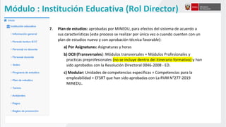 7. Plan de estudios: aprobadas por MINEDU, para efectos del sistema de acuerdo a
sus características (este proceso se realizar por única vez o cuando cuenten con un
plan de estudios nuevo y con aprobación técnica favorable):
a) Por Asignaturas: Asignaturas y horas
b) DCB (Transversales): Módulos transversales + Módulos Profesionales y
practicas preprofesionales (no se incluye dentro del itinerario formativo) y han
sido aprobados con la Resolución Directoral 0046-2008 - ED.
c) Modular: Unidades de competencias especificas + Competencias para la
empleabilidad + EFSRT que han sido aprobadas con La RVM N°277-2019
MINEDU.
Módulo : Institución Educativa (Rol Director)
 