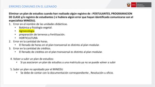 ERRORES COMUNES EN EL LLENADO
Eliminar un plan de estudios cuando han realizado algún registro de : POSTULANTES, PROGRAMACION
DE CLASE y/o registro de estudiantes ( si hubiera algún error que hayan identificado comunicarse son el
especialista MINEDU).
1. Error en el nombre de las unidades didácticas.
• Botánica y fisiología vegetal.
• Agroecologia
• preparación de terrenos y Fertilización.
• HORTICULTURA
2. Error en la cantidad de horas.
• El llenado de horas en el plan transversal es distinto al plan modular.
3. Error en la cantidad de créditos.
• El llenado de créditos en el plan transversal es distinto al plan modular.
4. Volver a subir un plan de estudios:
• Si ya asociaron un plan de estudios a una matricula ya no se puede volver a subir
5. Subir un plan no aprobado por el MINEDU
• Se debe de contar con la documentación correspondiente , Resolución u oficio.
 