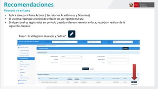 Recomendaciones
Reenvío de enlaces
• Aplica solo para Roles Activos ( Secretarios Académicos y Docentes).
• El sistema reconoce el envío de enlaces de un registro NUEVO.
• Si el personal ya registrados en periodo pasado y desean reenviar enlace, lo podrán realizar de la
siguiente manera:
Paso 1: Ir al Registro deseado y “editar”
 