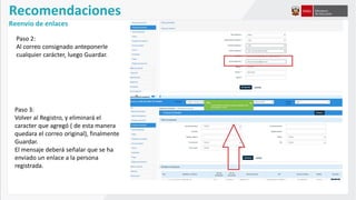 Recomendaciones
Reenvío de enlaces
Paso 2:
Al correo consignado anteponerle
cualquier carácter, luego Guardar.
Paso 3:
Volver al Registro, y eliminará el
caracter que agregó ( de esta manera
quedara el correo original), finalmente
Guardar.
El mensaje deberá señalar que se ha
enviado un enlace a la persona
registrada.
 