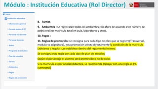 Módulo : Institución Educativa (Rol Director)
8. Turnos
9. Ambientes : Se registraran todos los ambientes con aforo de acuerdo este numero se
podrá realizar matricula total en aula, laboratorio y otros.
10. Pagos :
11. Reglas de promoción: se consigna para cada tipo de plan que se registro(Transversal,
modular o asignatura), esta promoción afecta directamente la condición de la matrícula
(adelanto o regular) ,se establece dentro del reglamento interno.
Se consigna esta regla por cada tipo de plan de estudios
Según el porcentaje el alumno será promovido o no de ciclo.
Si la matricula es por unidad didáctica, se recomienda trabajar con una regla al 1%
(semestral)
 