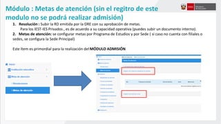 Módulo : Metas de atención (sin el regitro de este
modulo no se podrá realizar admisión)
1. Resolución : Subir la RD emitida por la DRE con su aprobación de metas.
Para los IEST-IES Privados , es de acuerdo a su capacidad operativa (puedes subir un documento interno).
2. Metas de atención: se configurar metas por Programa de Estudios y por Sede ( si caso no cuenta con filiales o
sedes, se configura la Sede Principal)
Este ítem es primordial para la realización del MÓDULO ADMISIÓN
 