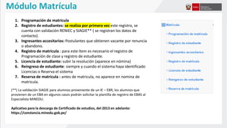 Módulo Matrícula
1. Programación de matricula
2. Registro de estudiantes: se realiza por primera vez este registro, se
cuenta con validación RENIEC y SIAGIE** ( se registran los datos de
contacto).
3. Ingresantes accesitarios: Postulantes que obtienen vacante por renuncia
o abandono.
4. Registro de matricula : para este ítem es necesario el registro de
Programación de clase y registro de estudiante.
5. Licencia de estudiante: subir la resolución (aparece en nómina)
6. Reingreso de estudiante: siempre y cuando el sistema haya identificado
Licencias o Reserva el sistema
7. Reserva de matricula : antes de matricula, no aparece en nomina de
matricula.
(**) La validación SIAGIE para alumnos proveniente de un IE – EBR, los alumnos que
provienen de un EBA en algunos casos podrán solicitar la plantilla de registro de EBAS al
Especialista MINEDU.
Aplicativo para la descarga de Certificado de estudios, del 2013 en adelante:
https://constancia.minedu.gob.pe/
 