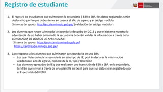 Registro de estudiante
1. El registro de estudiantes que culminaron la secundaria ( EBR o EBA) los datos registrados serán
declarativo por lo que deben tener en cuenta el año de egreso y el código modular
Sistemas de apoyo: http://escale.minedu.gob.pe/ (validación del código modular)
2. Los alumnos que hayan culminado la secundaria después del 2013 y que el sistema muestra la
advertencia de no haber culminado la secundaria deberán validar la informacion a través de la
CONSTANCIA DE LOGROS DE APRENDIZAJE:
Sistema de apoyo: https://constancia.minedu.gob.pe/
https://certificado.minedu.gob.pe/
3. Con respecto a los alumnos que culminaron su secundaria en una EBA
• Los que hicieron toda la secundaria en este tipo de IE, podrán declarar la informacion
académica ( año de egreso, nombre de la IE, tipo y Dirección
• Los alumnos egresados de IE y que realizaron una transición de EBR a EBA en la secundaria,
tendrán que enviar a través de una plantilla en Excel para que sus datos sean registrados por
el Especialista MINEDU.
 