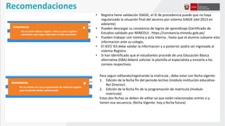 Recomendaciones
Para seguir editando/registrando la matricula , debe estar con fecha vigente:
1. Edición de la fecha fin del periodo lectivo (módulo institución educativa-
Rol Director)
2. Edición de la fecha fin de la programación de matricula (modulo
matricula)
Estas dos fechas se deben de editar ya que están relacionadas entres si y
tienen esa secuencia. (fecha Vigente: hoy o fecha futura)
• Registra tiene validación SIAGIE, el IE de procedencia puede que no haya
regularizado la situación final del alumno por sistema SIAGIE (del 2013 en
adelante)
• Pueden descargar su constancia de logros de aprendizaje (Certificado de
Estudios validado por MINEDU) : https://constancia.minedu.gob.pe/
• Pueden trabajar con nomina y acta interna , hasta que el alumno subsane esta
informacion ante su colegio.
• El IEST/ IES debe validar la informacion y a posterior podrá ser ingresada al
sistema Registra.
• Si han identificado que el estudiantes procede de una Educación Básica
alternativa (EBA) deberá solicitar la plantilla al especialista y enviarla a los
correos respectivos.
 