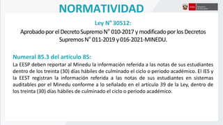 NORMATIVIDAD
Ley N° 30512:
AprobadoporelDecretoSupremoN°010-2017ymodificadoporlosDecretos
SupremosN°011-2019 y016-2021-MINEDU.
Numeral 85.3 del artículo 85:
La EESP deben reportar al Minedu la información referida a las notas de sus estudiantes
dentro de los treinta (30) días hábiles de culminado el ciclo o periodo académico. El IES y
la EEST registran la información referida a las notas de sus estudiantes en sistemas
auditables por el Minedu conforme a lo señalado en el artículo 39 de la Ley, dentro de
los treinta (30) días hábiles de culminado el ciclo o periodo académico.
 