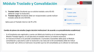 Módulo Traslado y Convalidación
1. Traslado Salida: Estudiante que se solicite traslado a otro IES-IES
(deberán cargar la resolución)
2. Traslado Ingreso: Estudiante debe ser recepcionados cuando realizan
traslado salida de otro IEST/IES.
Aplica para el Traslado interno ( de PE a PE)
Cambio de planes de estudios (según decisión institucional de acuerdo a su procedimientos académicos)
- Si el Estudiante esta registrado y cuenta con Matricula histórica en el sistema Registra: realizar el
Modulo Traslado Ingreso, el cual ejecutara el traslado interno ( el sistema reconoce)
- Se marcara el Check si no procede convalidación. Si procede a Convalidar debe pasar al Modulo
convalidación y ejecutarla ( subir la resolución y las notas de la UD convalidadas) debe de indicar
"procesada“ por ultimo se matricula ( recuerden que las UD convalidadas ya no afectan la matricula).
 