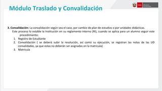 3. Convalidación: La convalidación según sea el caso, por cambio de plan de estudios o por unidades didácticas.
Este proceso lo estable la Institución en su reglamento interno (RI), cuando se aplica para un alumno seguir este
procedimiento:
1. Registro de Estudiante
2. Convalidación ( se deberá subir la resolución, así como su ejecución, se registran las notas de las UD
convalidadas, ya que estas no deberán ser asignadas en la matricula)
3. Matricula
Módulo Traslado y Convalidación
 