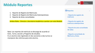 Módulo Reportes
1. Reporte de Registro de Matriculas
2. Reporte de Registro de Matriculas Extemporáneas
3. Reporte de Actas consolidadas
Ambos Roles : Director y Secretaria Académica cuentan con este Modulo
Nota: Los reportes de matrícula se descarga de acuerdo al
Ciclo , Turno, sección y Programa de estudios.
Si un alumno esta registrado en dos secciones o dos turnos se
manejaran dos nóminas para este alumno.
 