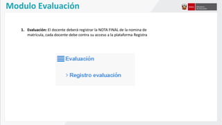 Modulo Evaluación
1. Evaluación: El docente deberá registrar la NOTA FINAL de la nomina de
matricula, cada docente debe contra su acceso a la plataforma Registra
 