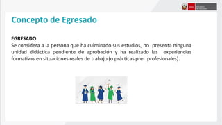 Concepto de Egresado
EGRESADO:
Se considera a la persona que ha culminado sus estudios, no presenta ninguna
unidad didáctica pendiente de aprobación y ha realizado las experiencias
formativas en situaciones reales de trabajo (o prácticas pre- profesionales).
 