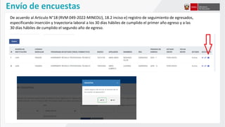 Envío de encuestas
De acuerdo al Articulo N°18 (RVM 049-2022-MINEDU), 18.2 inciso e) registro de seguimiento de egresados,
especificando inserción y trayectoria laboral a los 30 días hábiles de cumplido el primer año egreso y a las
30 días hábiles de cumplido el segundo año de egreso.
 