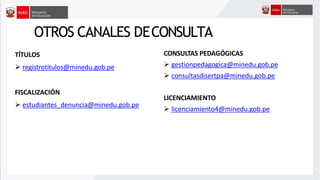 OTROS CANALES DECONSULTA
CONSULTAS PEDAGÓGICAS
➢ gestionpedagogica@minedu.gob.pe
➢ consultasdisertpa@minedu.gob.pe
LICENCIAMIENTO
➢ licenciamiento4@minedu.gob.pe
TÍTULOS
➢ registrotitulos@minedu.gob.pe
FISCALIZACIÓN
➢ estudiantes_denuncia@minedu.gob.pe
 