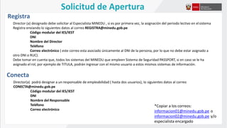Solicitud de Apertura
Director (a) designado debe solicitar al Especialista MINEDU , si es por primera vez, la asignación del periodo lectivo en elsistema
Registra enviando lo siguientes datos al correo REGISTRA@minedu.gob.pe
Código modular del IES/IEST
DNI
Nombre del Director
Teléfono
Correo electrónico ( este correo esta asociado únicamente al DNI de la persona, por lo que no debe estar asignado a
otro DNI o RUC).
Debe tomar en cuenta que, todos los sistemas del MINEDU que empleen Sistema de Seguridad PASSPORT, si en caso se le ha
asignado el rol, por ejemplo de TITULA, podrán ingresar con el mismo usuario a estos mismos sistemas de información.
Registra
Conecta
Director(a) podrá designar a un responsable de empleabilidad ( hasta dos usuarios), lo siguientes datos al correo
CONECTA@minedu.gob.pe
Código modular del IES/IEST
DNI
Nombre del Responsable
Teléfono
Correo electrónico
*Copiar a los correos:
informacion01@minedu.gob.pe o
informacion02@minedu.gob.pe y/o
especialista encargado
 