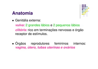 Anatomia
 Genitália externa:
 vulva: 2 grandes lábios e 2 pequenos lábios
 clitóris: rico em terminações nervosas e órgão
 receptor de estímulos.

 Órgãos    reprodutores    femininos   internos:
 vagina, útero, tubas uterinas e ovários
 