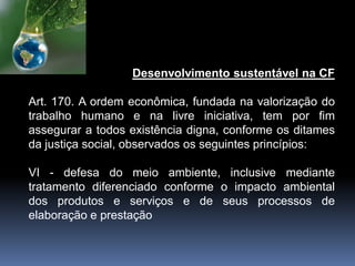 Desenvolvimento sustentável na CF
Art. 170. A ordem econômica, fundada na valorização do
trabalho humano e na livre iniciativa, tem por fim
assegurar a todos existência digna, conforme os ditames
da justiça social, observados os seguintes princípios:
VI - defesa do meio ambiente, inclusive mediante
tratamento diferenciado conforme o impacto ambiental
dos produtos e serviços e de seus processos de
elaboração e prestação
 