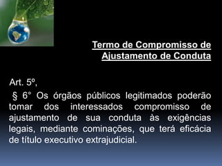 Termo de Compromisso de
Ajustamento de Conduta
Art. 5º,
§ 6° Os órgãos públicos legitimados poderão
tomar dos interessados compromisso de
ajustamento de sua conduta às exigências
legais, mediante cominações, que terá eficácia
de título executivo extrajudicial.
 