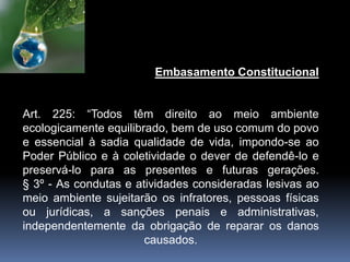 Embasamento Constitucional
Art. 225: “Todos têm direito ao meio ambiente
ecologicamente equilibrado, bem de uso comum do povo
e essencial à sadia qualidade de vida, impondo-se ao
Poder Público e à coletividade o dever de defendê-lo e
preservá-lo para as presentes e futuras gerações.
§ 3º - As condutas e atividades consideradas lesivas ao
meio ambiente sujeitarão os infratores, pessoas físicas
ou jurídicas, a sanções penais e administrativas,
independentemente da obrigação de reparar os danos
causados.
 