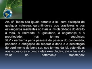 Art. 5º Todos são iguais perante a lei, sem distinção de
qualquer natureza, garantindo-se aos brasileiros e aos
estrangeiros residentes no País a inviolabilidade do direito
à vida, à liberdade, à igualdade, à segurança e à
propriedade, nos termos seguintes:
XLV - nenhuma pena passará da pessoa do condenado,
podendo a obrigação de reparar o dano e a decretação
do perdimento de bens ser, nos termos da lei, estendidas
aos sucessores e contra eles executadas, até o limite do
valor do patrimônio transferido;
 