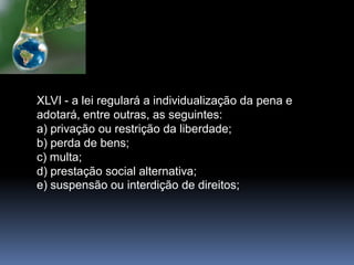 XLVI - a lei regulará a individualização da pena e
adotará, entre outras, as seguintes:
a) privação ou restrição da liberdade;
b) perda de bens;
c) multa;
d) prestação social alternativa;
e) suspensão ou interdição de direitos;
 
