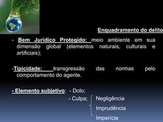 Enquadramento do delito
- Bem Jurídico Protegido: meio ambiente em sua
dimensão global (elementos naturais, culturais e
artificiais);
-Tipicidade: transgressão das normas pelo
comportamento do agente.
- Elemento subjetivo: - Dolo;
- Culpa; Negligência
Imprudência
Imperícia
 