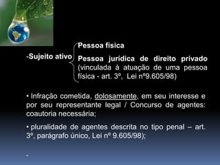 -Sujeito ativo
• Infração cometida, dolosamente, em seu interesse e
por seu representante legal / Concurso de agentes:
coautoria necessária;
• pluralidade de agentes descrita no tipo penal – art.
3º, parágrafo único, Lei nº 9.605/98);
-
Pessoa física
Pessoa jurídica de direito privado
(vinculada à atuação de uma pessoa
física - art. 3º, Lei nº9.605/98)
 