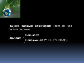 - Sujeito passivo: coletividade (bem de uso
comum do povo);
- Conduta
Comissiva
Omissiva (art. 2º, Lei nº9.605/98)
 