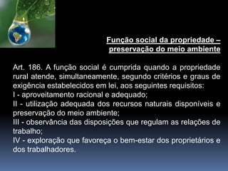Função social da propriedade –
preservação do meio ambiente
Art. 186. A função social é cumprida quando a propriedade
rural atende, simultaneamente, segundo critérios e graus de
exigência estabelecidos em lei, aos seguintes requisitos:
I - aproveitamento racional e adequado;
II - utilização adequada dos recursos naturais disponíveis e
preservação do meio ambiente;
III - observância das disposições que regulam as relações de
trabalho;
IV - exploração que favoreça o bem-estar dos proprietários e
dos trabalhadores.
 