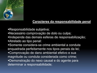 Caracteres da responsabilidade penal
Responsabilidade subjetiva;
Necessário comprovação de dolo ou culpa;
Independe das demais esferas de responsabilização;
Atrelado ao tipo penal:
Somente considera-se crime ambiental a conduta
enquadrada perfeitamente nos tipos penais da lei;
Comprovação de dano ambiental efetivo e sua
magnitude ou conduta considerada como crime;
Demonstração do nexo causal e do agente para
determinar a responsabilidade;
 