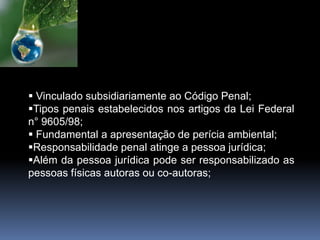  Vinculado subsidiariamente ao Código Penal;
Tipos penais estabelecidos nos artigos da Lei Federal
n° 9605/98;
 Fundamental a apresentação de perícia ambiental;
Responsabilidade penal atinge a pessoa jurídica;
Além da pessoa jurídica pode ser responsabilizado as
pessoas físicas autoras ou co-autoras;
 