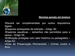 Normas penais em branco
Deverá ser complementado por outros dispositivos
legais:
Espécies ameaçadas de extinção – Artigo 36;
Espécies aquáticas – tamanhos não permitidos para a
pesca – Artigo 34;
Edificação protegida com valor histórico ou paisagístico –
Artigo 63;
Área de Preservação Permanente – Crimes contra a
flora;
 