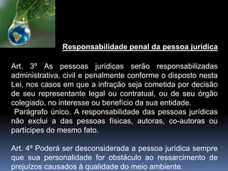 Responsabilidade penal da pessoa jurídica
Art. 3º As pessoas jurídicas serão responsabilizadas
administrativa, civil e penalmente conforme o disposto nesta
Lei, nos casos em que a infração seja cometida por decisão
de seu representante legal ou contratual, ou de seu órgão
colegiado, no interesse ou benefício da sua entidade.
Parágrafo único. A responsabilidade das pessoas jurídicas
não exclui a das pessoas físicas, autoras, co-autoras ou
partícipes do mesmo fato.
Art. 4º Poderá ser desconsiderada a pessoa jurídica sempre
que sua personalidade for obstáculo ao ressarcimento de
prejuízos causados à qualidade do meio ambiente.
 