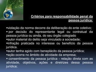 Critérios para responsabilidade penal da
pessoa jurídica:
violação da norma decorre da deliberação do ente coletivo;
 por decisão do representante legal ou contratual da
pessoa jurídica ou ainda, do seu órgão colegiado
autor material do delito seja vinculado a sociedade;
infração praticada no interesse ou benefício da pessoa
jurídica.
autor tenha agido com beneplácito da pessoa jurídica;
ação ocorra no âmbito de atividade da empresa;
 consentimento da pessoa jurídica - relação direta com as
atividade, objetivos, ações e diretrizes dessa pessoa
jurídica;
 