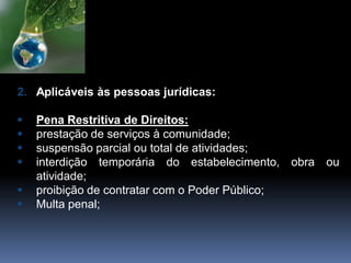 2. Aplicáveis às pessoas jurídicas:
 Pena Restritiva de Direitos:
 prestação de serviços à comunidade;
 suspensão parcial ou total de atividades;
 interdição temporária do estabelecimento, obra ou
atividade;
 proibição de contratar com o Poder Público;
 Multa penal;
 