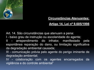 Circunstâncias Atenuantes:
Artigo 14, Lei nº 9.605/1998
Art. 14. São circunstâncias que atenuam a pena:
I - baixo grau de instrução ou escolaridade do agente;
II - arrependimento do infrator, manifestado pela
espontânea reparação do dano, ou limitação significativa
da degradação ambiental causada;
III - comunicação prévia pelo agente do perigo iminente de
degradação ambiental;
IV - colaboração com os agentes encarregados da
vigilância e do controle ambiental”
 