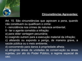 Circunstâncias Agravantes:
Art. 15. São circunstâncias que agravam a pena, quando
não constituem ou qualificam o crime:
I - reincidência nos crimes de natureza ambiental;
II - ter o agente cometido a infração:
a) para obter vantagem pecuniária;
b) coagindo outrem para a execução material da infração;
c) afetando ou expondo a perigo, de maneira grave, a
saúde pública ou o meio ambiente;
d) concorrendo para danos à propriedade alheia;
e) atingindo áreas de unidades de conservação ou áreas
sujeitas, por ato do Poder Público, a regime especial de
uso;
 