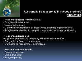 - Responsabilidade Administrativa:
• Sanções administrativas;
• Caráter preventivo;
• Garantia de cumprimento as disposições e normas legais vigentes;
• Sanções com objetivo de compelir a reparação dos danos ambientais;
- Responsabilidade Civil:
•Objetiva a promoção da recuperação dos danos ambientais;
• Obrigação de fazer ou de não fazer;
• Obrigação de recuperar ou indenização;
- Responsabilidade Penal:
• Caráter repressivo;
• Crime ambiental;
• Sanções penais;
Responsabilidades pelas infrações e crimes
ambientais
 